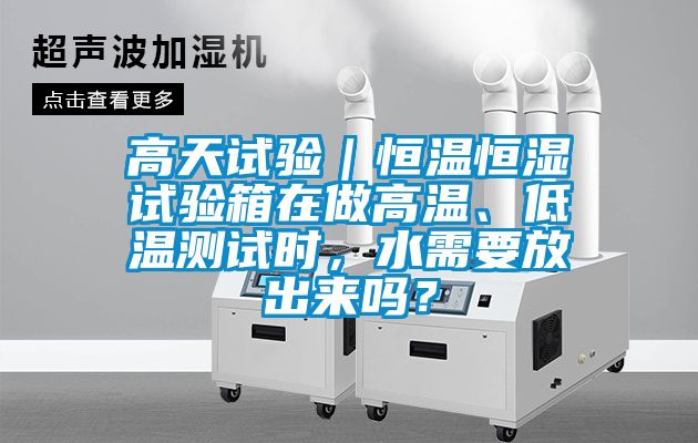 高天试验｜恒温恒湿试验箱在做高温、低温测试时，水需要放出来吗？